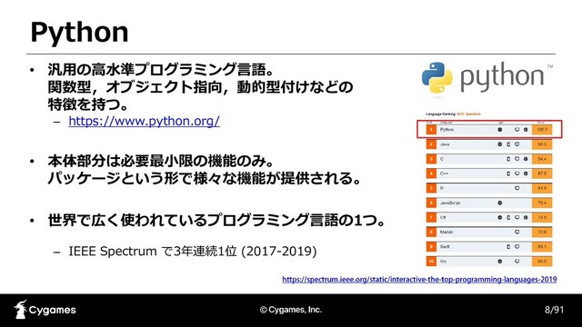Python
8/91
• 汎用の高水準プログラミング言語。
関数型，オブジェクト指向，動的型付けなどの
特徴を持つ。
– https://www.python.org/
• 本体部分は必要最小限の機能のみ。
パッケージという形で様々な機能が提供される。
• 世界で広く使われているプログラミング言語の1つ。
– IEEE Spectrum で3年連続1位 (2017-2019)
