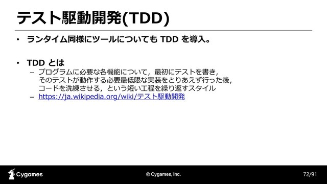 テスト駆動開発(TDD)
72/91
• ランタイム同様にツールについても TDD を導入。
• TDD とは
– プログラムに必要な各機能について，最初にテストを書き，
そのテストが動作する必要最低限な実装をとりあえず行った後，
コードを洗練させる，という短い工程を繰り返すスタイル
– https://ja.wikipedia.org/wiki/テスト駆動開発
