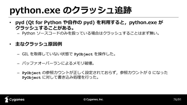 python.exe のクラッシュ追跡
76/91
• pyd (Qt for Python や自作の pyd) を利用すると，python.exe が
クラッシュすることがある。
– Python ソースコードのみを扱っている場合はクラッシュすることはまず無い。
• 主なクラッシュ原因例
– GIL を取得していない状態で PyObject を操作した。
– バッファオーバーランによるメモリ破壊。
– PyObject の参照カウントが正しく設定されておらず，参照カウントが 0 になった
PyObject に対して書き込み処理を行った。
