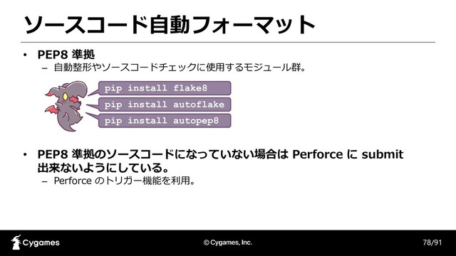 ソースコード自動フォーマット
78/91
• PEP8 準拠
– 自動整形やソースコードチェックに使用するモジュール群。
• PEP8 準拠のソースコードになっていない場合は Perforce に submit
出来ないようにしている。
– Perforce のトリガー機能を利用。
pip install autoflake
pip install autopep8_
pip install flake8___
