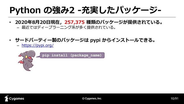 Python の強み2 -充実したパッケージ-
10/91
• 2020年8月20日現在，257,375 種類のパッケージが提供されている。
– 最近ではディープラーニング系が多く提供されている。
• サードパーティー製のパッケージは pypi からインストールできる。
– https://pypi.org/
pip install (package_name)
