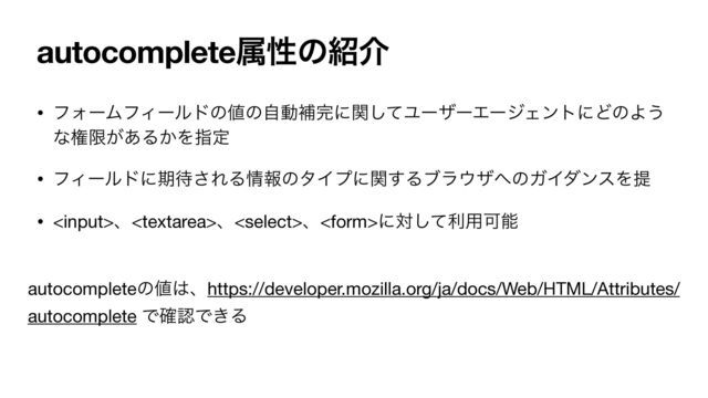 autocompleteଐੑͷ঺հ
• ϑΥʔϜϑΟʔϧυͷ஋ͷࣗಈิ׬ʹؔͯ͠ϢʔβʔΤʔδΣϯτʹͲͷΑ͏
ͳݖݶ͕͋Δ͔Λࢦఆ

• ϑΟʔϧυʹظ଴͞ΕΔ৘ใͷλΠϓʹؔ͢Δϒϥ΢β΁ͷΨΠμϯεΛఏ

• ɺɺɺʹରͯ͠ར༻Մೳ
autocompleteͷ஋͸ɺhttps://developer.mozilla.org/ja/docs/Web/HTML/Attributes/
autocomplete Ͱ֬ೝͰ͖Δ
