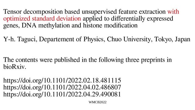 WMCB2022
Tensor decomposition based unsupervised feature extraction with
optimized standard deviation applied to differentially expressed
genes, DNA methylation and histone modification
Y-h. Taguci, Departement of Physics, Chuo University, Tokyo, Japan
The contents were published in the following three preprints in
bioRxiv.
https://doi.org/10.1101/2022.02.18.481115
https://doi.org/10.1101/2022.04.02.486807
https://doi.org/10.1101/2022.04.29.490081
