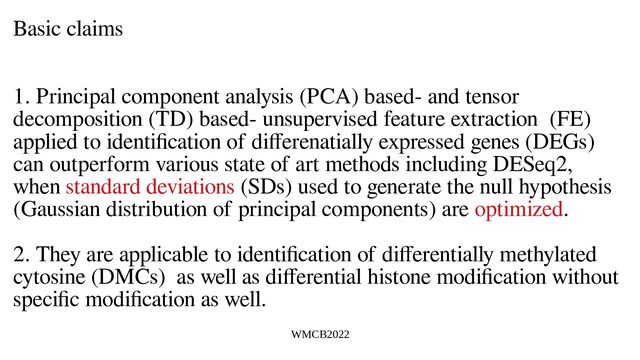 WMCB2022
Basic claims
1. Principal component analysis (PCA) based- and tensor
decomposition (TD) based- unsupervised feature extraction (FE)
applied to identification of differenatially expressed genes (DEGs)
can outperform various state of art methods including DESeq2,
when standard deviations (SDs) used to generate the null hypothesis
(Gaussian distribution of principal components) are optimized.
2. They are applicable to identification of differentially methylated
cytosine (DMCs) as well as differential histone modification without
specific modification as well.
