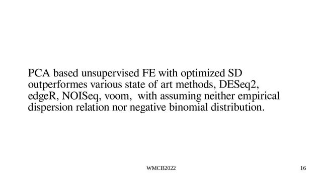 WMCB2022 16
PCA based unsupervised FE with optimized SD
outperformes various state of art methods, DESeq2,
edgeR, NOISeq, voom, with assuming neither empirical
dispersion relation nor negative binomial distribution.
