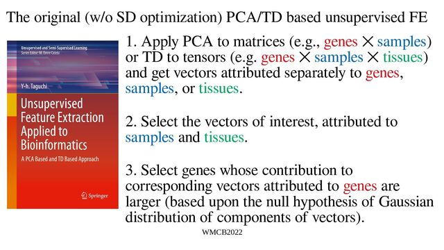 WMCB2022
The original (w/o SD optimization) PCA/TD based unsupervised FE
1. Apply PCA to matrices (e.g., genes ⨉ samples)
or TD to tensors (e.g. genes ⨉ samples ⨉ tissues)
and get vectors attributed separately to genes,
samples, or tissues.
2. Select the vectors of interest, attributed to
samples and tissues.
3. Select genes whose contribution to
corresponding vectors attributed to genes are
larger (based upon the null hypothesis of Gaussian
distribution of components of vectors).
