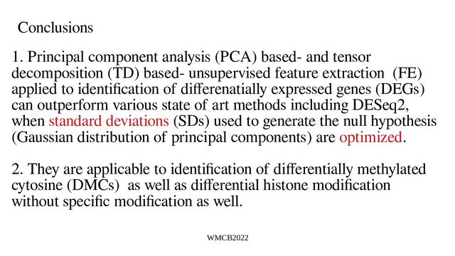WMCB2022
Conclusions
1. Principal component analysis (PCA) based- and tensor
decomposition (TD) based- unsupervised feature extraction (FE)
applied to identification of differenatially expressed genes (DEGs)
can outperform various state of art methods including DESeq2,
when standard deviations (SDs) used to generate the null hypothesis
(Gaussian distribution of principal components) are optimized.
2. They are applicable to identification of differentially methylated
cytosine (DMCs) as well as differential histone modification
without specific modification as well.
