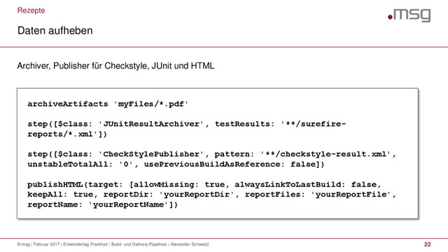 Rezepte
Daten aufheben
© msg | Februar 2017 | Entwicklertag Frankfurt | Build- und Delivery-Pipelines | Alexander Schwartz 22
Archiver, Publisher für Checkstyle, JUnit und HTML
archiveArtifacts 'myFiles/*.pdf'
step([$class: 'JUnitResultArchiver', testResults: '**/surefire-
reports/*.xml'])
step([$class: 'CheckStylePublisher', pattern: '**/checkstyle-result.xml',
unstableTotalAll: '0', usePreviousBuildAsReference: false])
publishHTML(target: [allowMissing: true, alwaysLinkToLastBuild: false,
keepAll: true, reportDir: 'yourReportDir', reportFiles: 'yourReportFile',
reportName: 'yourReportName'])
