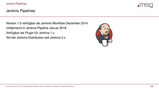 Jenkins Pipelines
Jenkins Pipelines
© msg | Februar 2017 | Entwicklertag Frankfurt | Build- und Delivery-Pipelines | Alexander Schwartz 10
Version 1.0 verfügbar als Jenkins Workflow Dezember 2014
Umbenannt in Jenkins Pipeline Januar 2016
Verfügbar als Plugin für Jenkins 1.x
Teil der Jenkins Distribution seit Jenkins 2.x
