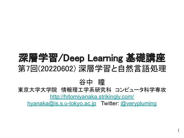 深層学習/Deep Learning 基礎講座 
第7回(20220602) 深層学習と自然言語処理 
谷中　瞳 
東京大学大学院　情報理工学系研究科　コンピュータ科学専攻 
http://hitomiyanaka.strikingly.com/
hyanaka@is.s.u-tokyo.ac.jp Twitter: @verypluming
1 
