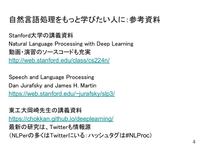 自然言語処理をもっと学びたい人に：参考資料 
Stanford大学の講義資料 
Natural Language Processing with Deep Learning 
動画・演習のソースコードも充実 
http://web.stanford.edu/class/cs224n/ 
 
Speech and Language Processing 
Dan Jurafsky and James H. Martin 
https://web.stanford.edu/~jurafsky/slp3/ 
 
東工大岡崎先生の講義資料 
https://chokkan.github.io/deeplearning/ 
最新の研究は、Twitterも情報源 
（NLPerの多くはTwitterにいる：ハッシュタグは#NLProc） 
  4 
