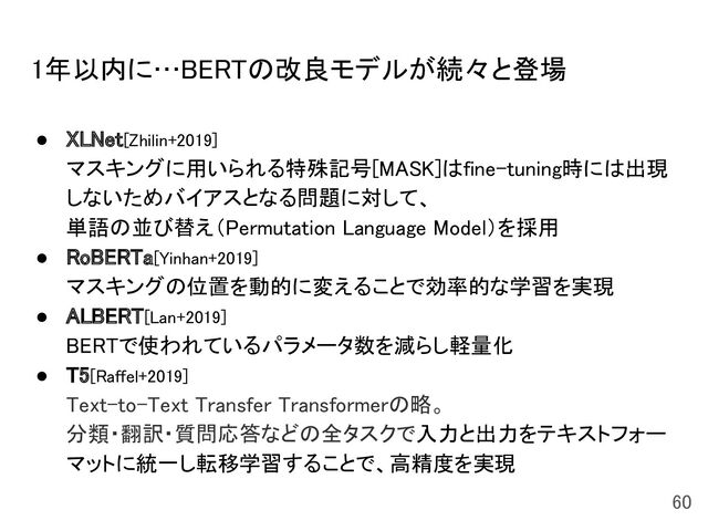 1年以内に…BERTの改良モデルが続々と登場 
● XLNet[Zhilin+2019] 
マスキングに用いられる特殊記号[MASK]はfine-tuning時には出現
しないためバイアスとなる問題に対して、 
単語の並び替え（Permutation Language Model）を採用 
● RoBERTa[Yinhan+2019] 
マスキングの位置を動的に変えることで効率的な学習を実現 
● ALBERT[Lan+2019] 
BERTで使われているパラメータ数を減らし軽量化 
● T5[Raffel+2019] 
Text-to-Text Transfer Transformerの略。 
分類・翻訳・質問応答などの全タスクで入力と出力をテキストフォー
マットに統一し転移学習することで、高精度を実現 
60 
