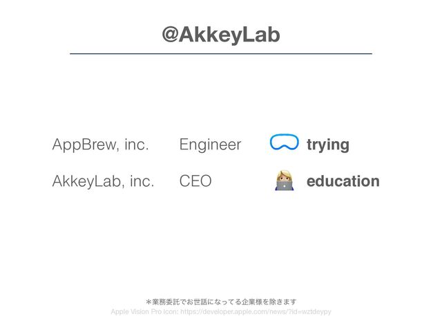 trying
education
developing
AppBrew, inc.
AkkeyLab, inc.
inet LLC
@AkkeyLab
Engineer
CEO
Engineer
👩💻
ˎۀ຿ҕୗͰ͓ੈ࿩ʹͳͬͯΔاۀ༷Λআ͖·͢
Apple Vision Pro icon: https://developer.apple.com/news/?id=wztdeypy
