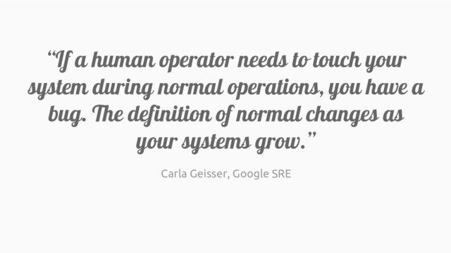 “If a human operator needs to touch your
system during normal operations, you have a
bug. The definition of normal changes as
your systems grow.”
Carla Geisser, Google SRE
