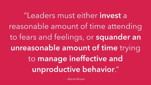 – Brené Brown
“Leaders must either invest a
reasonable amount of time attending
to fears and feelings, or squander an
unreasonable amount of time trying
to manage ineffective and
unproductive behavior.”
