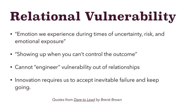 Relational Vulnerability
• “Emotion we experience during times of uncertainty, risk, and
emotional exposure”
• “Showing up when you can’t control the outcome”
• Cannot “engineer” vulnerability out of relationships
• Innovation requires us to accept inevitable failure and keep
going.
Quotes from Dare to Lead by Brené Brown
