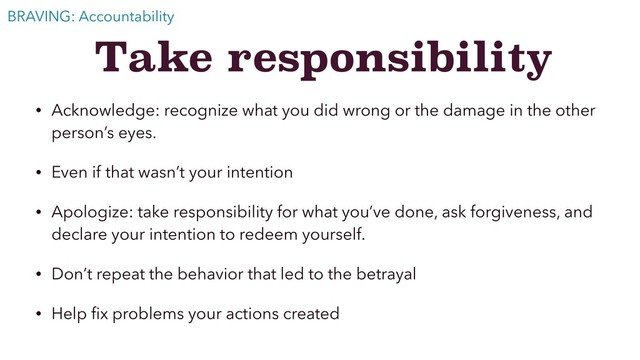 Take responsibility
• Acknowledge: recognize what you did wrong or the damage in the other
person’s eyes.
• Even if that wasn’t your intention
• Apologize: take responsibility for what you’ve done, ask forgiveness, and
declare your intention to redeem yourself.
• Don’t repeat the behavior that led to the betrayal
• Help ﬁx problems your actions created
BRAVING: Accountability
