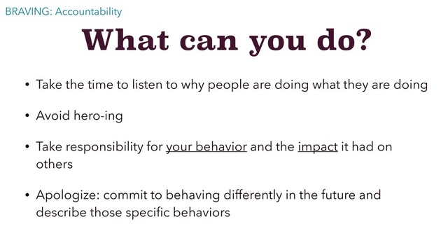 What can you do?
• Take the time to listen to why people are doing what they are doing
• Avoid hero-ing
• Take responsibility for your behavior and the impact it had on
others
• Apologize: commit to behaving differently in the future and
describe those speciﬁc behaviors
BRAVING: Accountability
