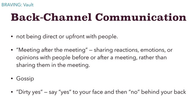 Back-Channel Communication
• not being direct or upfront with people.
• “Meeting after the meeting” — sharing reactions, emotions, or
opinions with people before or after a meeting, rather than
sharing them in the meeting.
• Gossip
• “Dirty yes” — say “yes” to your face and then “no” behind your back
BRAVING: Vault
