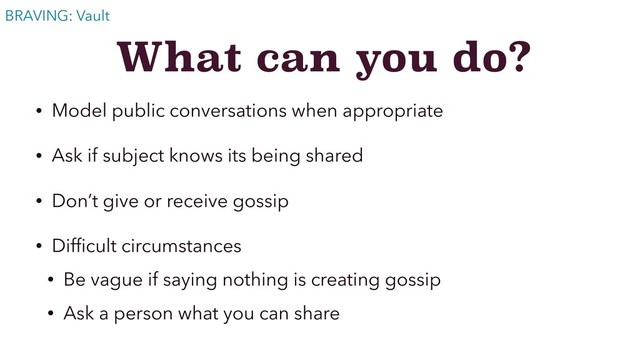 What can you do?
• Model public conversations when appropriate
• Ask if subject knows its being shared
• Don’t give or receive gossip
• Difﬁcult circumstances
• Be vague if saying nothing is creating gossip
• Ask a person what you can share
BRAVING: Vault
