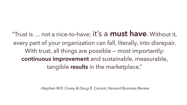 –Stephen M.R. Covey & Doug R. Conant, Harvard Business Review
“Trust is … not a nice-to-have; it’s a must have. Without it,
every part of your organization can fall, literally, into disrepair.
With trust, all things are possible — most importantly:
continuous improvement and sustainable, measurable,
tangible results in the marketplace.”
