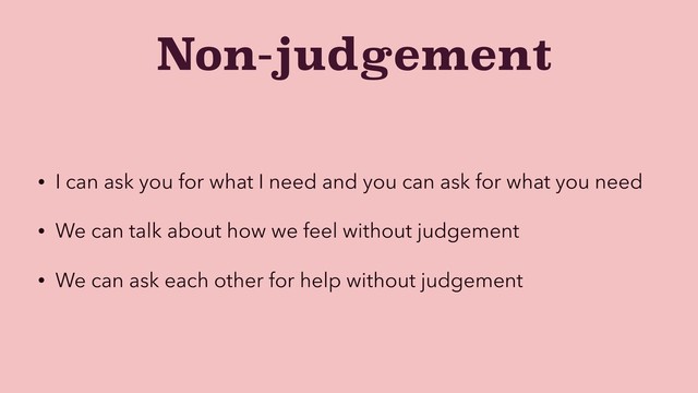 Non-judgement
• I can ask you for what I need and you can ask for what you need
• We can talk about how we feel without judgement
• We can ask each other for help without judgement
