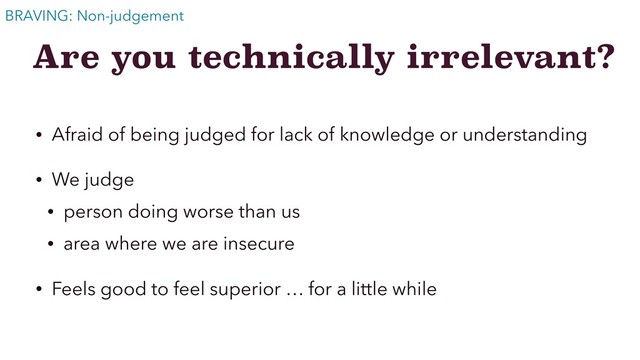 Are you technically irrelevant?
• Afraid of being judged for lack of knowledge or understanding
• We judge
• person doing worse than us
• area where we are insecure
• Feels good to feel superior … for a little while
BRAVING: Non-judgement
