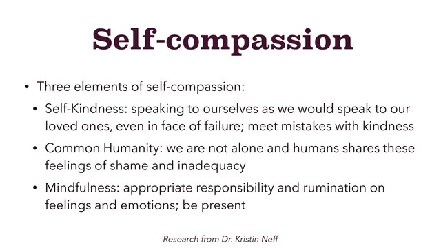 Self-compassion
• Three elements of self-compassion:
• Self-Kindness: speaking to ourselves as we would speak to our
loved ones, even in face of failure; meet mistakes with kindness
• Common Humanity: we are not alone and humans shares these
feelings of shame and inadequacy
• Mindfulness: appropriate responsibility and rumination on
feelings and emotions; be present
Research from Dr. Kristin Neff
