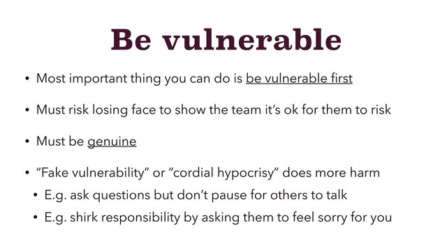 Be vulnerable
• Most important thing you can do is be vulnerable ﬁrst
• Must risk losing face to show the team it’s ok for them to risk
• Must be genuine
• “Fake vulnerability” or “cordial hypocrisy” does more harm
• E.g. ask questions but don’t pause for others to talk
• E.g. shirk responsibility by asking them to feel sorry for you
