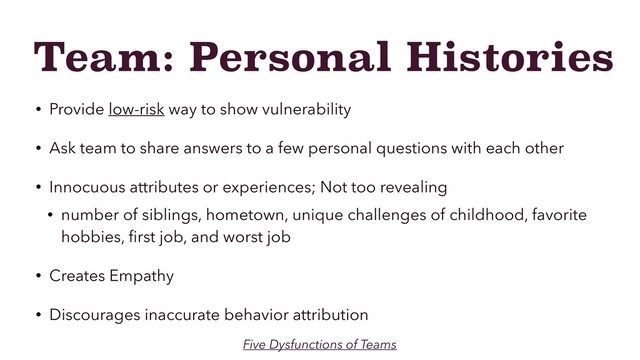Team: Personal Histories
• Provide low-risk way to show vulnerability
• Ask team to share answers to a few personal questions with each other
• Innocuous attributes or experiences; Not too revealing
• number of siblings, hometown, unique challenges of childhood, favorite
hobbies, ﬁrst job, and worst job
• Creates Empathy
• Discourages inaccurate behavior attribution
Five Dysfunctions of Teams
