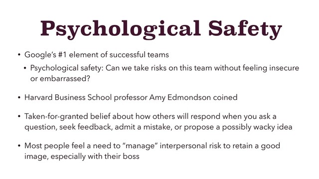 Psychological Safety
• Google’s #1 element of successful teams
• Psychological safety: Can we take risks on this team without feeling insecure
or embarrassed?
• Harvard Business School professor Amy Edmondson coined
• Taken-for-granted belief about how others will respond when you ask a
question, seek feedback, admit a mistake, or propose a possibly wacky idea
• Most people feel a need to “manage” interpersonal risk to retain a good
image, especially with their boss
