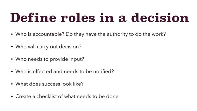 Define roles in a decision
• Who is accountable? Do they have the authority to do the work?
• Who will carry out decision?
• Who needs to provide input?
• Who is effected and needs to be notiﬁed?
• What does success look like?
• Create a checklist of what needs to be done
