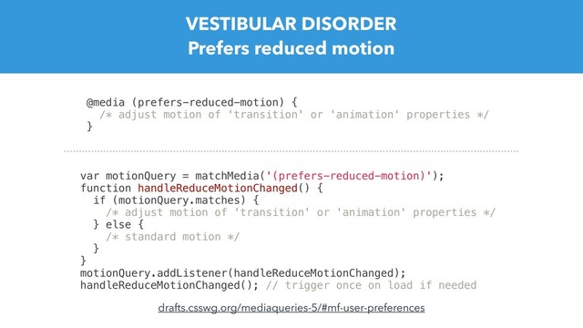 VESTIBULAR DISORDER
Prefers reduced motion
@media (prefers-reduced-motion) {
/* adjust motion of 'transition' or 'animation' properties */
}
var motionQuery = matchMedia('(prefers-reduced-motion)');
function handleReduceMotionChanged() {
if (motionQuery.matches) {
/* adjust motion of 'transition' or 'animation' properties */
} else {
/* standard motion */
}
}
motionQuery.addListener(handleReduceMotionChanged);
handleReduceMotionChanged(); // trigger once on load if needed
drafts.csswg.org/mediaqueries-5/#mf-user-preferences
