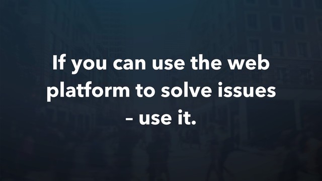 If you can use the web
platform to solve issues
– use it.
