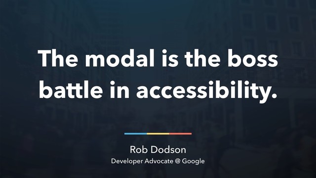 Rob Dodson
Developer Advocate @ Google
The modal is the boss
battle in accessibility.
