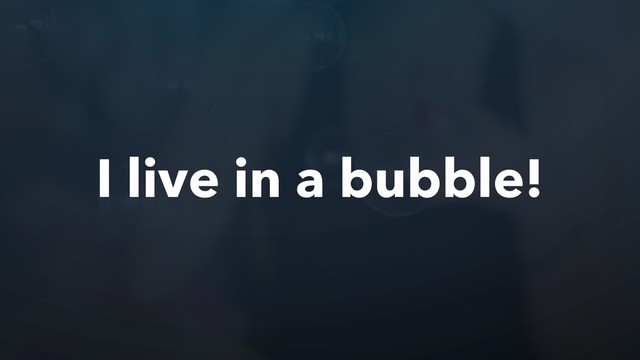 I live in a bubble!
