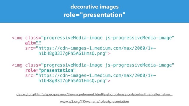decorative images
role="presentation"
<img class="progressiveMedia-image js-progressiveMedia-image" src="https://cdn-images-1.medium.com/max/2000/1*-%0Ah1bH8gB3I7gPh5AG1HmsQ.png">
www.w3.org/TR/wai-aria/roles#presentation
<img class="progressiveMedia-image js-progressiveMedia-image" alt="" src="https://cdn-images-1.medium.com/max/2000/1*-%0Ah1bH8gB3I7gPh5AG1HmsQ.png">
dev.w3.org/html5/spec-preview/the-img-element.html#a-short-phrase-or-label-with-an-alternative...

