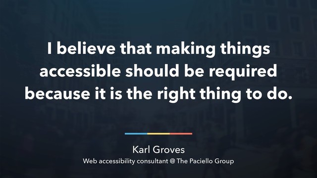 Karl Groves
Web accessibility consultant @ The Paciello Group
I believe that making things
accessible should be required
because it is the right thing to do.
