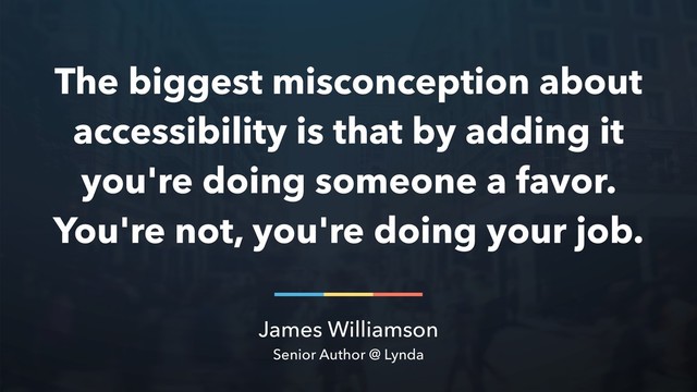 James Williamson
Senior Author @ Lynda
The biggest misconception about
accessibility is that by adding it
you're doing someone a favor.
You're not, you're doing your job.
