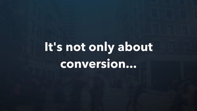 It's not only about
conversion...
