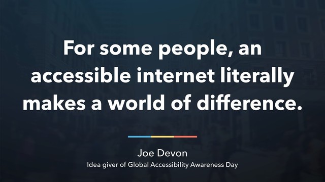 Joe Devon
Idea giver of Global Accessibility Awareness Day
For some people, an
accessible internet literally
makes a world of difference.
