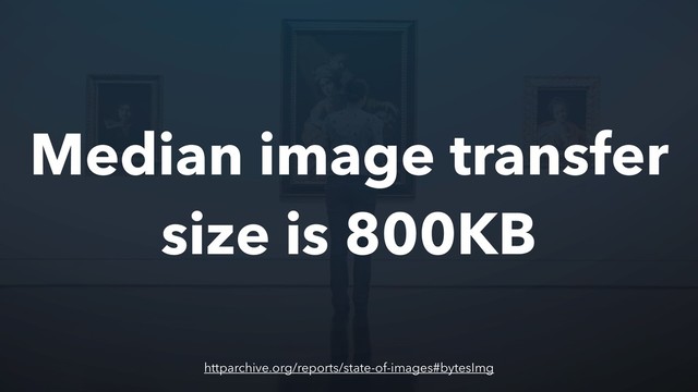 Median image transfer
size is 800KB
httparchive.org/reports/state-of-images#bytesImg
