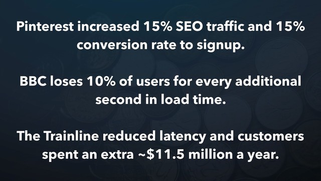Pinterest increased 15% SEO trafﬁc and 15%
conversion rate to signup.
BBC loses 10% of users for every additional
second in load time.
The Trainline reduced latency and customers
spent an extra ~$11.5 million a year.
