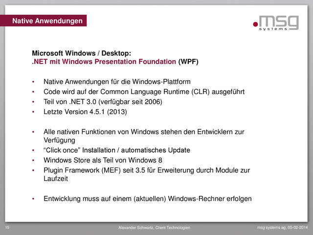 msg systems ag, 05-02-2014
Alexander Schwartz, Client Technologien
15
• Native Anwendungen für die Windows-Plattform
• Code wird auf der Common Language Runtime (CLR) ausgeführt
• Teil von .NET 3.0 (verfügbar seit 2006)
• Letzte Version 4.5.1 (2013)
• Alle nativen Funktionen von Windows stehen den Entwicklern zur
Verfügung
• “Click once” Installation / automatisches Update
• Windows Store als Teil von Windows 8
• Plugin Framework (MEF) seit 3.5 für Erweiterung durch Module zur
Laufzeit
• Entwicklung muss auf einem (aktuellen) Windows-Rechner erfolgen
Native Anwendungen
Microsoft Windows / Desktop:
.NET mit Windows Presentation Foundation (WPF)
