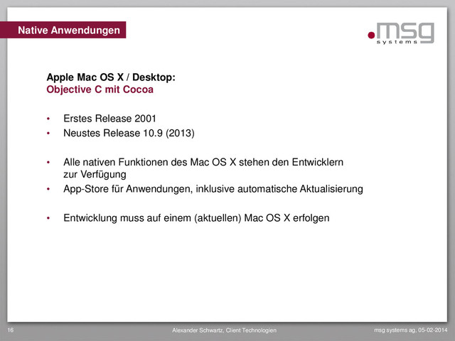 msg systems ag, 05-02-2014
Alexander Schwartz, Client Technologien
16
• Erstes Release 2001
• Neustes Release 10.9 (2013)
• Alle nativen Funktionen des Mac OS X stehen den Entwicklern
zur Verfügung
• App-Store für Anwendungen, inklusive automatische Aktualisierung
• Entwicklung muss auf einem (aktuellen) Mac OS X erfolgen
Native Anwendungen
Apple Mac OS X / Desktop:
Objective C mit Cocoa
