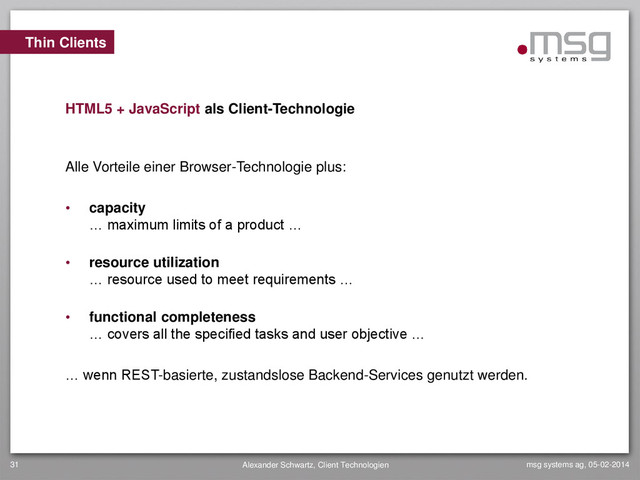 msg systems ag, 05-02-2014
Alexander Schwartz, Client Technologien
31
Alle Vorteile einer Browser-Technologie plus:
• capacity
… maximum limits of a product …
• resource utilization
… resource used to meet requirements …
• functional completeness
… covers all the specified tasks and user objective …
… wenn REST-basierte, zustandslose Backend-Services genutzt werden.
Thin Clients
HTML5 + JavaScript als Client-Technologie
