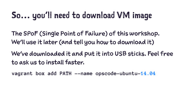 So… you’ll need to download VM image
The SPoF (Single Point of Failure) of this workshop.
We’ll use it later (and tell you how to download it)
We've downloaded it and put it into USB sticks. Feel free
to ask us to install faster.
vagrant box add PATH --name opscode-ubuntu-14.04
