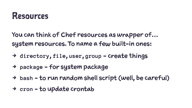 Resources
You can think of Chef resources as wrapper of…
system resources. To name a few built-in ones:
4 directory, file, user, group - create things
4 package - for system package
4 bash - to run random shell script (well, be careful)
4 cron - to update crontab
