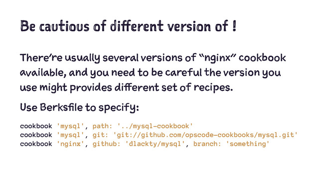Be cautious of different version of !
There’re usually several versions of “nginx” cookbook
available, and you need to be careful the version you
use might provides different set of recipes.
Use Berksfile to specify:
cookbook 'mysql', path: '../mysql-cookbook'
cookbook 'mysql', git: 'git://github.com/opscode-cookbooks/mysql.git'
cookbook 'nginx', github: 'dlackty/mysql', branch: 'something'
