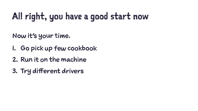 All right, you have a good start now
Now it’s your time.
1. Go pick up few cookbook
2. Run it on the machine
3. Try different drivers
